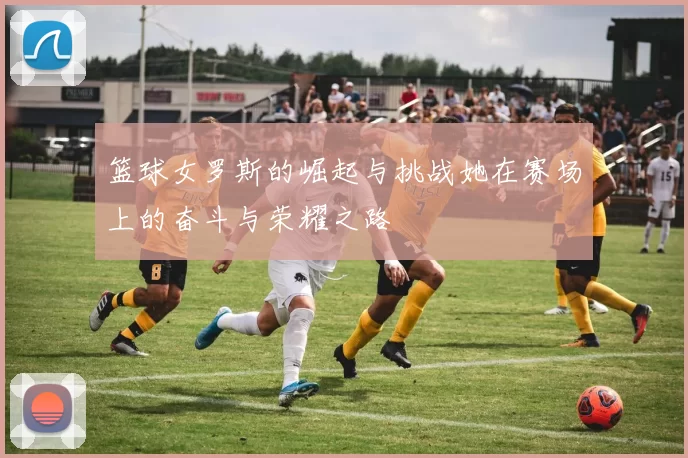 篮球女罗斯的崛起与挑战她在赛场上的奋斗与荣耀之路