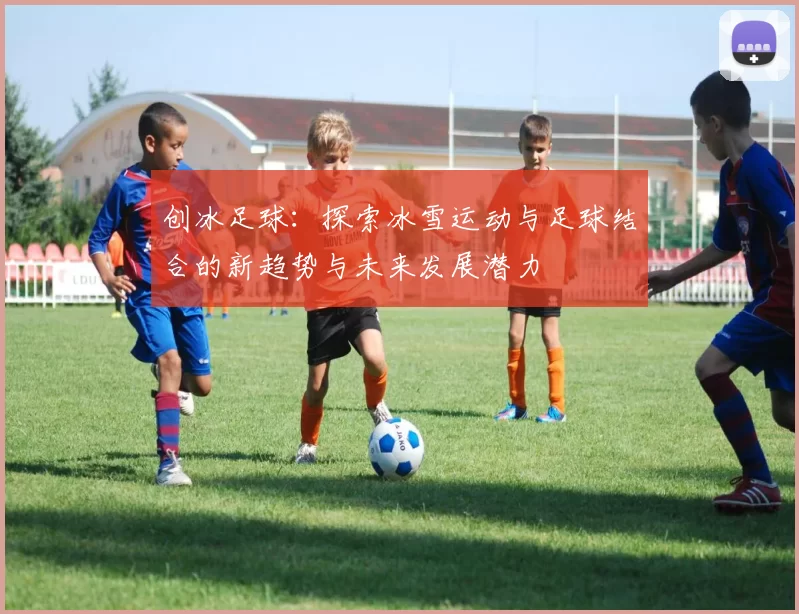 创冰足球：探索冰雪运动与足球结合的新趋势与未来发展潜力