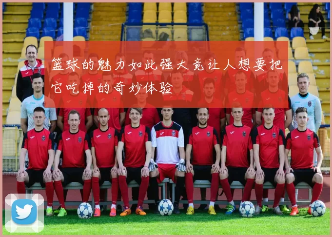 篮球的魅力如此强大竟让人想要把它吃掉的奇妙体验