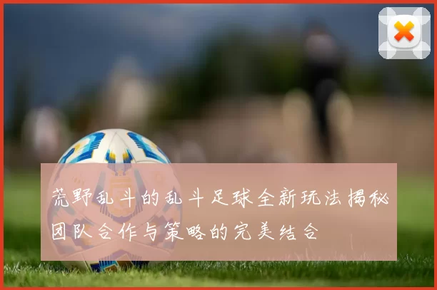 荒野乱斗的乱斗足球全新玩法揭秘团队合作与策略的完美结合