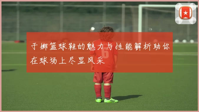 于娜篮球鞋的魅力与性能解析助你在球场上尽显风采