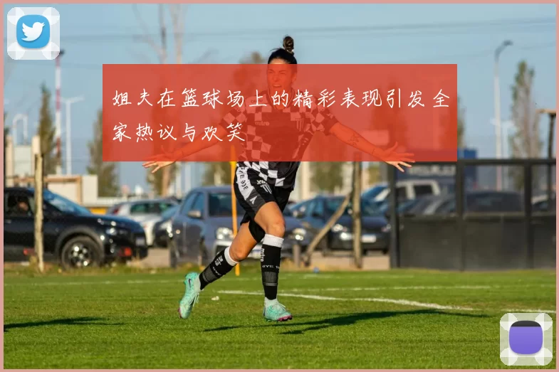 姐夫在篮球场上的精彩表现引发全家热议与欢笑